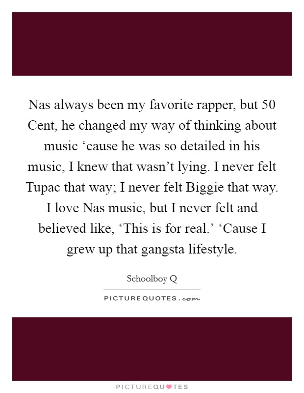 Nas always been my favorite rapper, but 50 Cent, he changed my way of thinking about music ‘cause he was so detailed in his music, I knew that wasn't lying. I never felt Tupac that way; I never felt Biggie that way. I love Nas music, but I never felt and believed like, ‘This is for real.' ‘Cause I grew up that gangsta lifestyle. Picture Quote #1