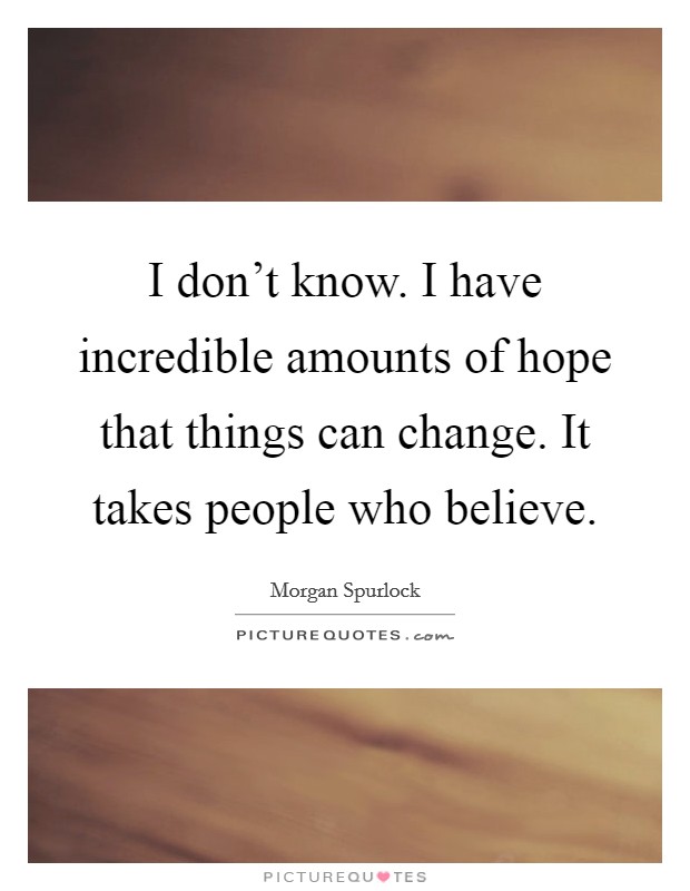 I don't know. I have incredible amounts of hope that things can change. It takes people who believe. Picture Quote #1