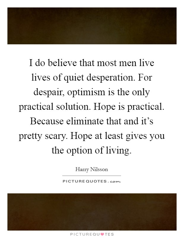 I do believe that most men live lives of quiet desperation. For despair, optimism is the only practical solution. Hope is practical. Because eliminate that and it's pretty scary. Hope at least gives you the option of living. Picture Quote #1