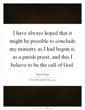 I have always hoped that it might be possible to conclude my ministry as I had begun it, as a parish priest, and this I believe to be the call of God Picture Quote #1