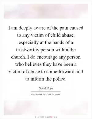 I am deeply aware of the pain caused to any victim of child abuse, especially at the hands of a trustworthy person within the church. I do encourage any person who believes they have been a victim of abuse to come forward and to inform the police Picture Quote #1