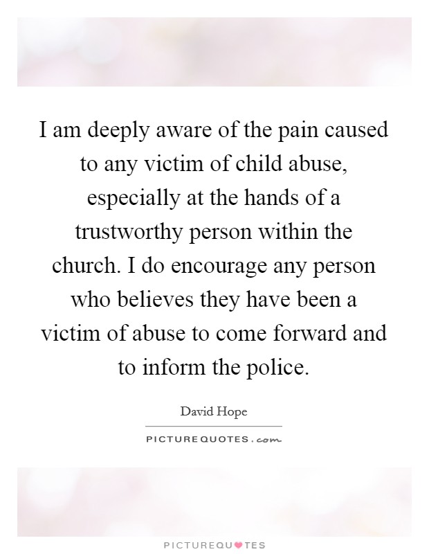 I am deeply aware of the pain caused to any victim of child abuse, especially at the hands of a trustworthy person within the church. I do encourage any person who believes they have been a victim of abuse to come forward and to inform the police. Picture Quote #1