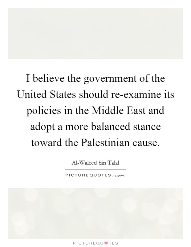 I believe the government of the United States should re-examine its policies in the Middle East and adopt a more balanced stance toward the Palestinian cause. Picture Quote #1