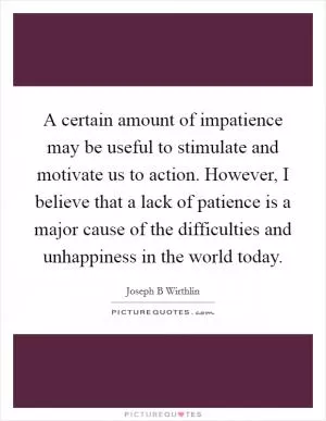 A certain amount of impatience may be useful to stimulate and motivate us to action. However, I believe that a lack of patience is a major cause of the difficulties and unhappiness in the world today Picture Quote #1