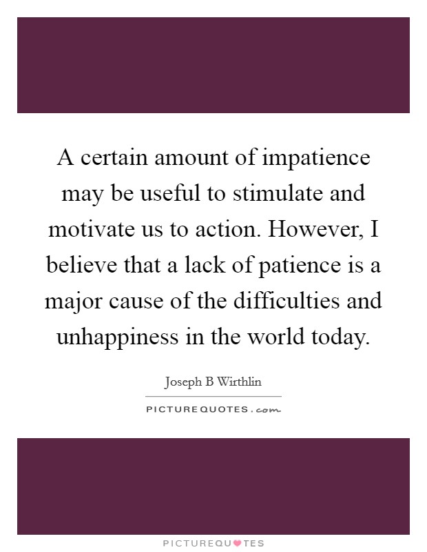 A certain amount of impatience may be useful to stimulate and motivate us to action. However, I believe that a lack of patience is a major cause of the difficulties and unhappiness in the world today. Picture Quote #1
