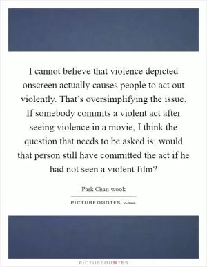 I cannot believe that violence depicted onscreen actually causes people to act out violently. That’s oversimplifying the issue. If somebody commits a violent act after seeing violence in a movie, I think the question that needs to be asked is: would that person still have committed the act if he had not seen a violent film? Picture Quote #1