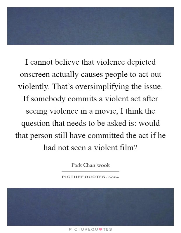 I cannot believe that violence depicted onscreen actually causes people to act out violently. That's oversimplifying the issue. If somebody commits a violent act after seeing violence in a movie, I think the question that needs to be asked is: would that person still have committed the act if he had not seen a violent film? Picture Quote #1