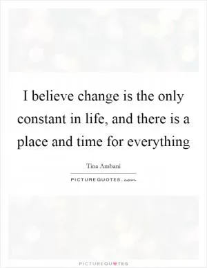 I believe change is the only constant in life, and there is a place and time for everything Picture Quote #1