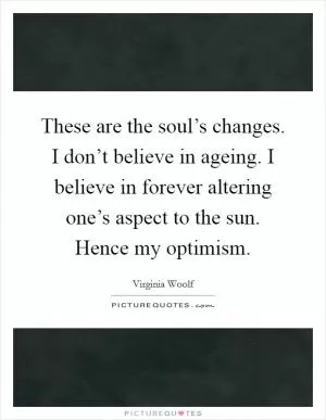 These are the soul’s changes. I don’t believe in ageing. I believe in forever altering one’s aspect to the sun. Hence my optimism Picture Quote #1