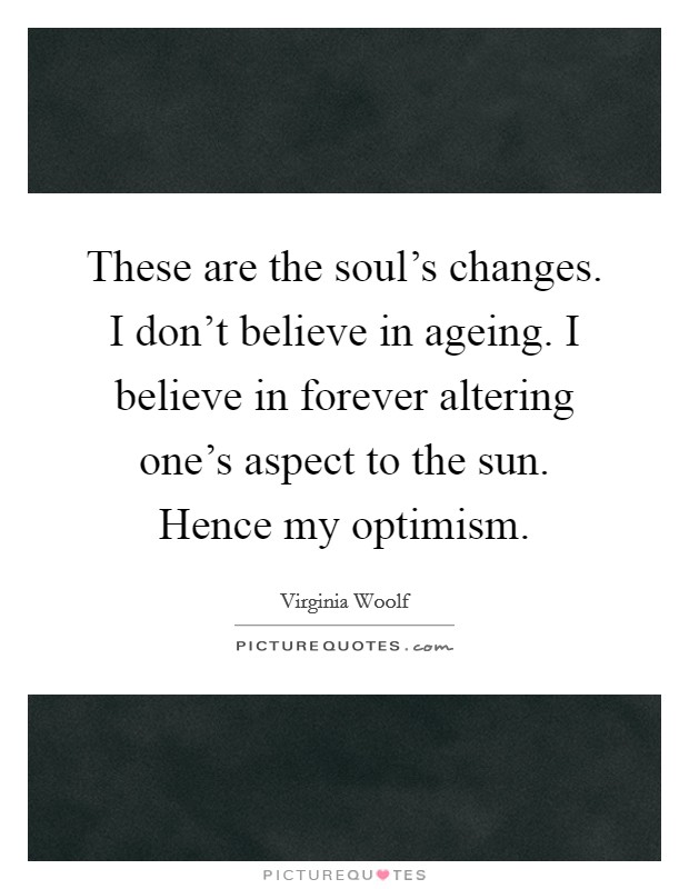 These are the soul's changes. I don't believe in ageing. I believe in forever altering one's aspect to the sun. Hence my optimism. Picture Quote #1