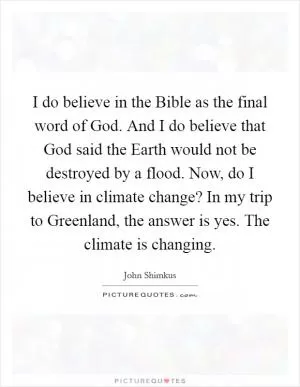 I do believe in the Bible as the final word of God. And I do believe that God said the Earth would not be destroyed by a flood. Now, do I believe in climate change? In my trip to Greenland, the answer is yes. The climate is changing Picture Quote #1