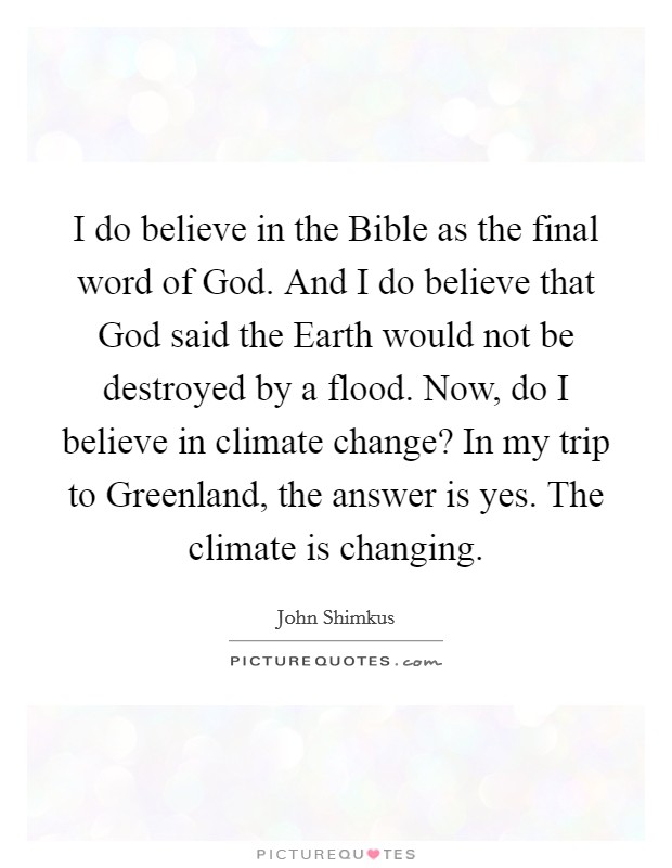 I do believe in the Bible as the final word of God. And I do believe that God said the Earth would not be destroyed by a flood. Now, do I believe in climate change? In my trip to Greenland, the answer is yes. The climate is changing. Picture Quote #1