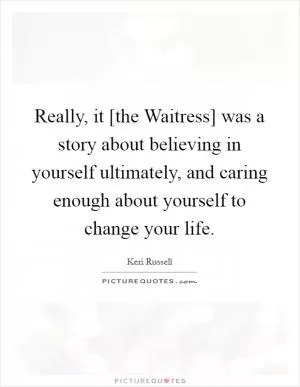 Really, it [the Waitress] was a story about believing in yourself ultimately, and caring enough about yourself to change your life Picture Quote #1