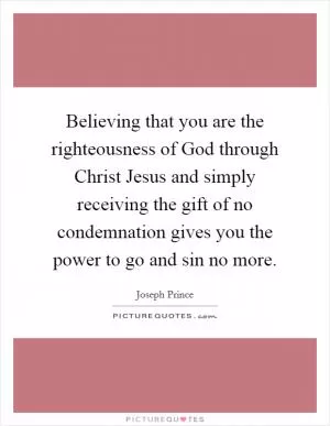 Believing that you are the righteousness of God through Christ Jesus and simply receiving the gift of no condemnation gives you the power to go and sin no more Picture Quote #1