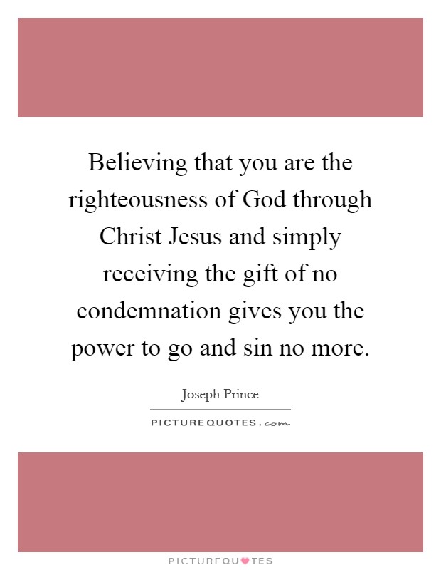 Believing that you are the righteousness of God through Christ Jesus and simply receiving the gift of no condemnation gives you the power to go and sin no more. Picture Quote #1