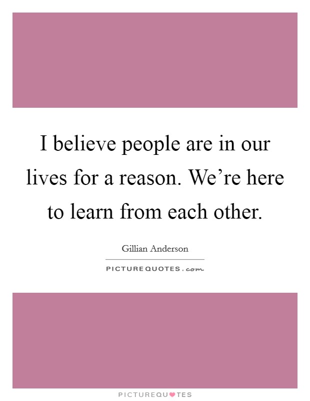 I believe people are in our lives for a reason. We're here to learn from each other. Picture Quote #1