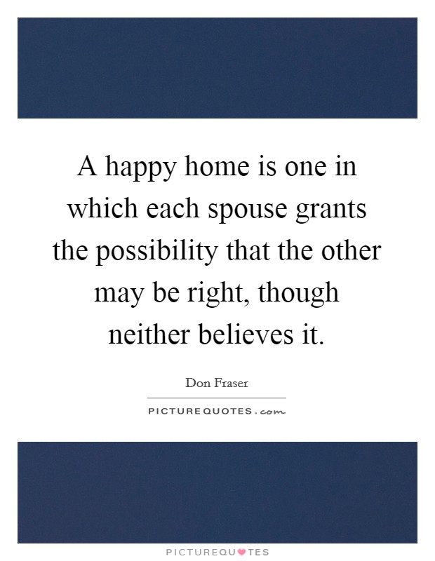 A happy home is one in which each spouse grants the possibility that the other may be right, though neither believes it. Picture Quote #1
