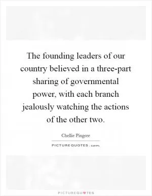 The founding leaders of our country believed in a three-part sharing of governmental power, with each branch jealously watching the actions of the other two Picture Quote #1