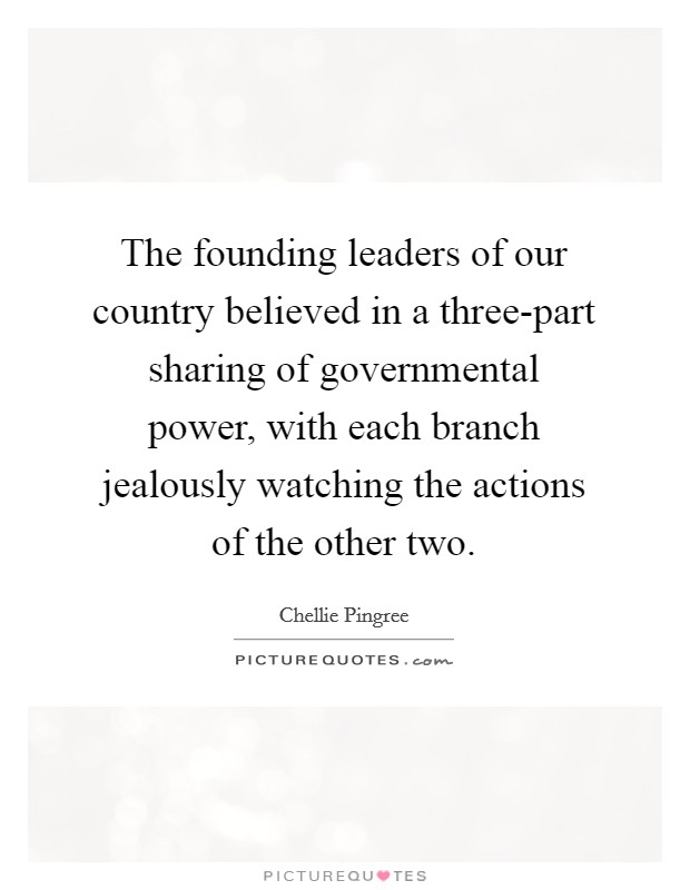 The founding leaders of our country believed in a three-part sharing of governmental power, with each branch jealously watching the actions of the other two. Picture Quote #1