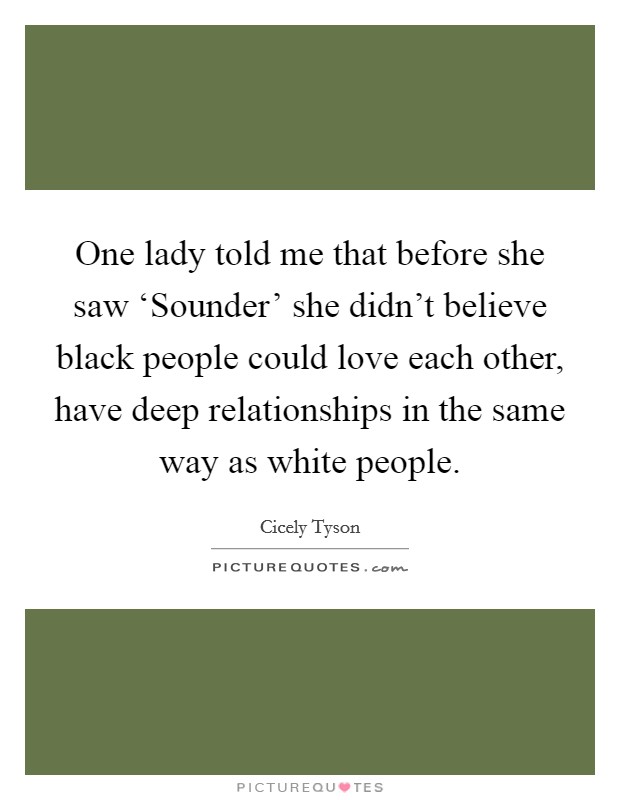 One lady told me that before she saw ‘Sounder' she didn't believe black people could love each other, have deep relationships in the same way as white people. Picture Quote #1