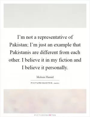 I’m not a representative of Pakistan; I’m just an example that Pakistanis are different from each other. I believe it in my fiction and I believe it personally Picture Quote #1