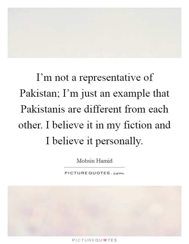 I'm not a representative of Pakistan; I'm just an example that Pakistanis are different from each other. I believe it in my fiction and I believe it personally. Picture Quote #1