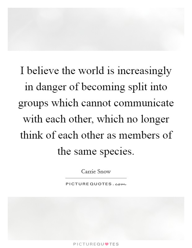 I believe the world is increasingly in danger of becoming split into groups which cannot communicate with each other, which no longer think of each other as members of the same species. Picture Quote #1