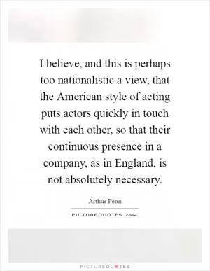 I believe, and this is perhaps too nationalistic a view, that the American style of acting puts actors quickly in touch with each other, so that their continuous presence in a company, as in England, is not absolutely necessary Picture Quote #1