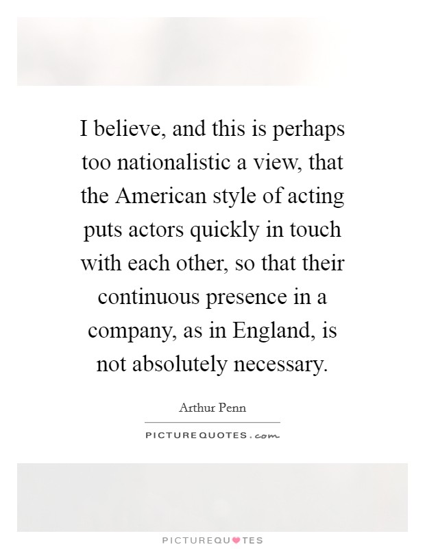 I believe, and this is perhaps too nationalistic a view, that the American style of acting puts actors quickly in touch with each other, so that their continuous presence in a company, as in England, is not absolutely necessary. Picture Quote #1