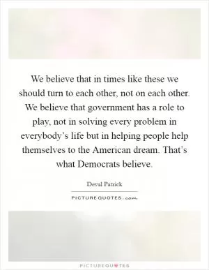 We believe that in times like these we should turn to each other, not on each other. We believe that government has a role to play, not in solving every problem in everybody’s life but in helping people help themselves to the American dream. That’s what Democrats believe Picture Quote #1