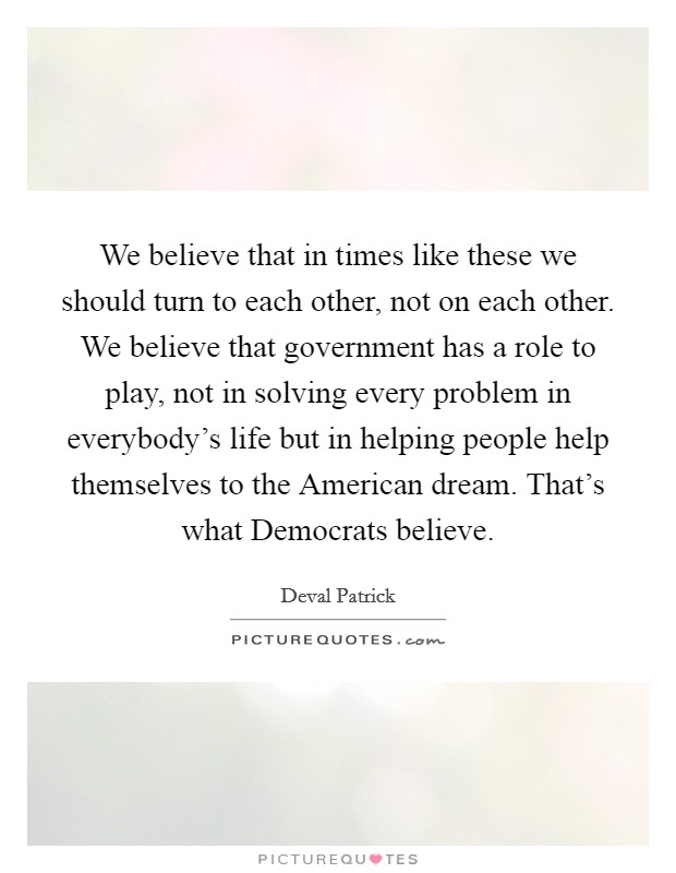 We believe that in times like these we should turn to each other, not on each other. We believe that government has a role to play, not in solving every problem in everybody's life but in helping people help themselves to the American dream. That's what Democrats believe. Picture Quote #1