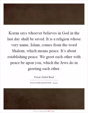 Koran says whoever believes in God in the last day shall be saved. It is a religion whose very name, Islam, comes from the word Shalom, which means peace. It’s about establishing peace. We greet each other with peace be upon you, which the Jews do in greeting each other Picture Quote #1