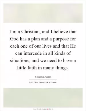 I’m a Christian, and I believe that God has a plan and a purpose for each one of our lives and that He can intercede in all kinds of situations, and we need to have a little faith in many things Picture Quote #1