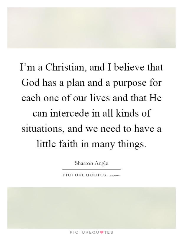 I'm a Christian, and I believe that God has a plan and a purpose for each one of our lives and that He can intercede in all kinds of situations, and we need to have a little faith in many things. Picture Quote #1