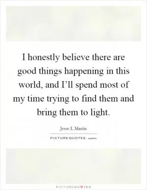I honestly believe there are good things happening in this world, and I’ll spend most of my time trying to find them and bring them to light Picture Quote #1