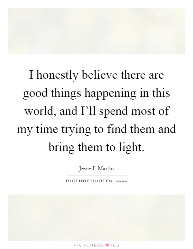 I honestly believe there are good things happening in this world, and I'll spend most of my time trying to find them and bring them to light. Picture Quote #1