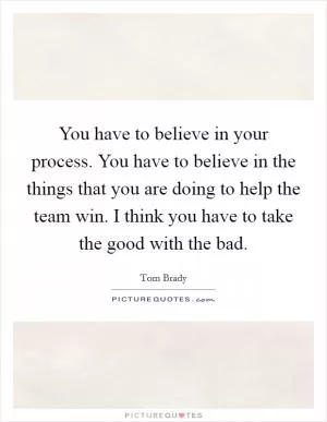 You have to believe in your process. You have to believe in the things that you are doing to help the team win. I think you have to take the good with the bad Picture Quote #1