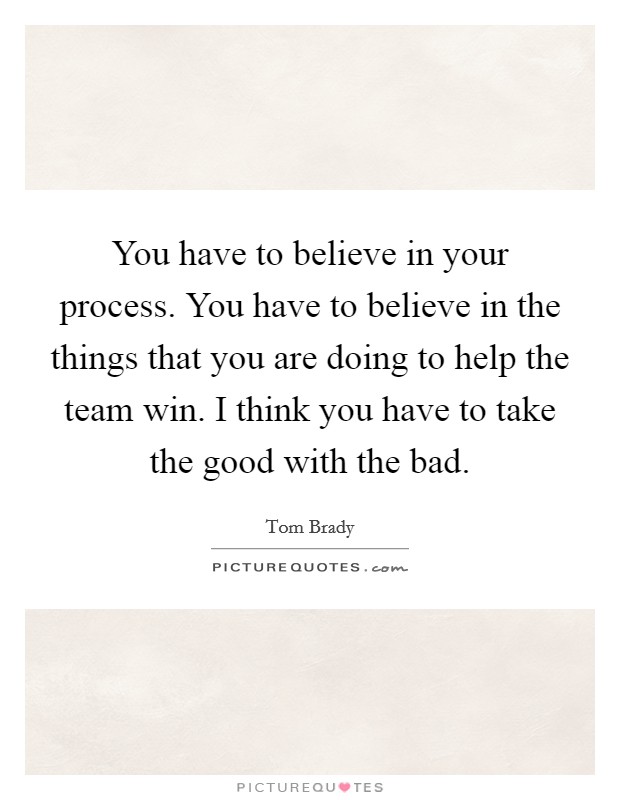 You have to believe in your process. You have to believe in the things that you are doing to help the team win. I think you have to take the good with the bad. Picture Quote #1