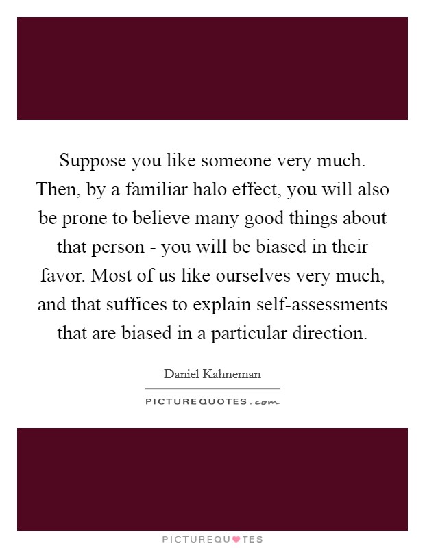 Suppose you like someone very much. Then, by a familiar halo effect, you will also be prone to believe many good things about that person - you will be biased in their favor. Most of us like ourselves very much, and that suffices to explain self-assessments that are biased in a particular direction. Picture Quote #1