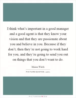 I think what’s important in a good manager and a good agent is that they know your vision and that they are passionate about you and believe in you. Because if they don’t, then they’re not going to work hard for you, and they’re going to send you out on things that you don’t want to do Picture Quote #1