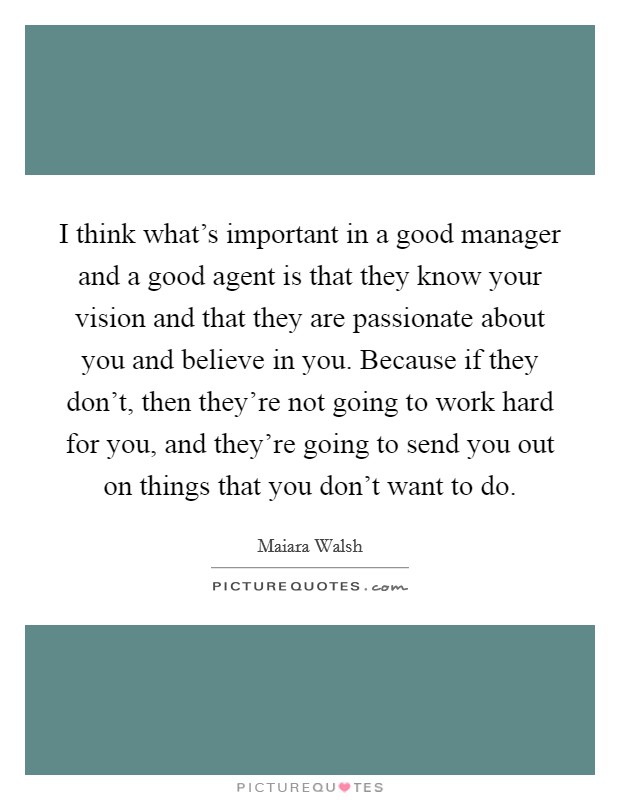 I think what's important in a good manager and a good agent is that they know your vision and that they are passionate about you and believe in you. Because if they don't, then they're not going to work hard for you, and they're going to send you out on things that you don't want to do. Picture Quote #1