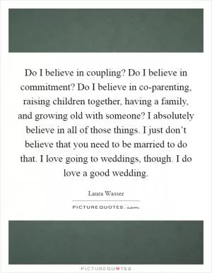 Do I believe in coupling? Do I believe in commitment? Do I believe in co-parenting, raising children together, having a family, and growing old with someone? I absolutely believe in all of those things. I just don’t believe that you need to be married to do that. I love going to weddings, though. I do love a good wedding Picture Quote #1