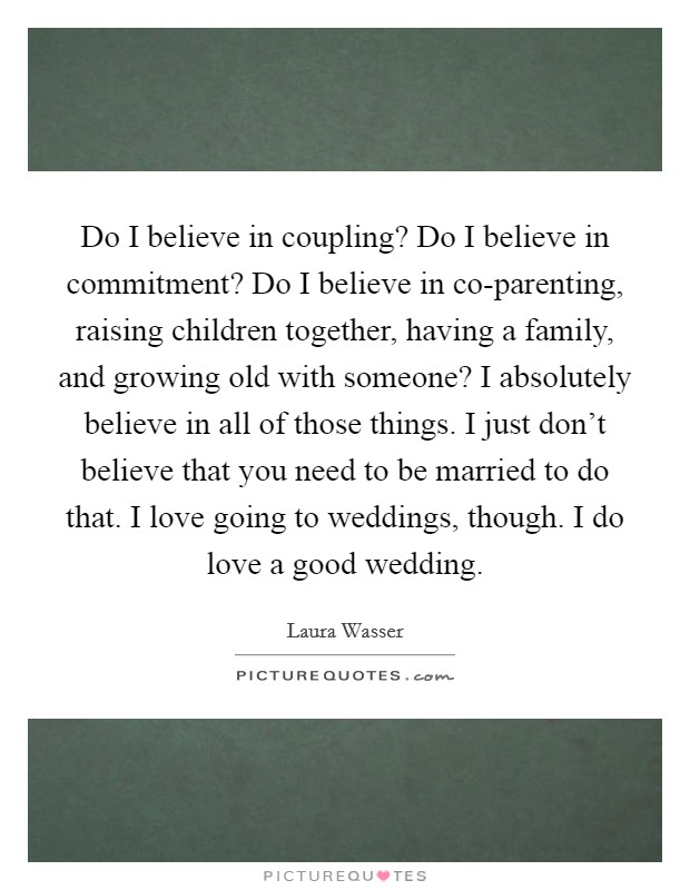 Do I believe in coupling? Do I believe in commitment? Do I believe in co-parenting, raising children together, having a family, and growing old with someone? I absolutely believe in all of those things. I just don't believe that you need to be married to do that. I love going to weddings, though. I do love a good wedding. Picture Quote #1