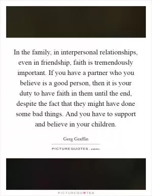 In the family, in interpersonal relationships, even in friendship, faith is tremendously important. If you have a partner who you believe is a good person, then it is your duty to have faith in them until the end, despite the fact that they might have done some bad things. And you have to support and believe in your children Picture Quote #1