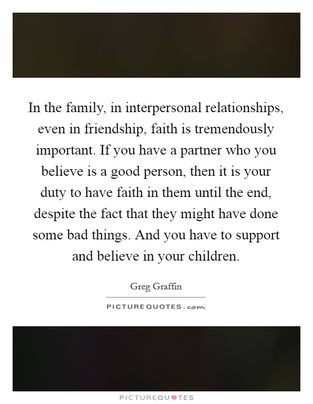 In the family, in interpersonal relationships, even in friendship, faith is tremendously important. If you have a partner who you believe is a good person, then it is your duty to have faith in them until the end, despite the fact that they might have done some bad things. And you have to support and believe in your children. Picture Quote #1