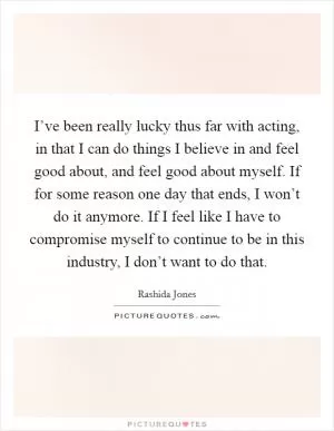 I’ve been really lucky thus far with acting, in that I can do things I believe in and feel good about, and feel good about myself. If for some reason one day that ends, I won’t do it anymore. If I feel like I have to compromise myself to continue to be in this industry, I don’t want to do that Picture Quote #1