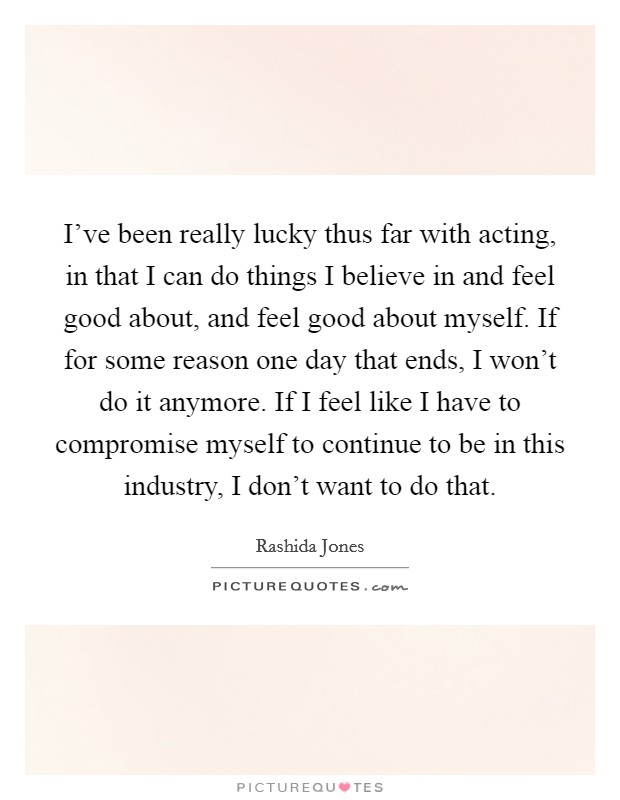 I've been really lucky thus far with acting, in that I can do things I believe in and feel good about, and feel good about myself. If for some reason one day that ends, I won't do it anymore. If I feel like I have to compromise myself to continue to be in this industry, I don't want to do that. Picture Quote #1