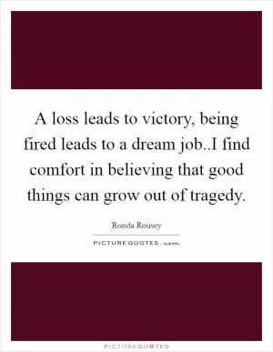 A loss leads to victory, being fired leads to a dream job..I find comfort in believing that good things can grow out of tragedy Picture Quote #1