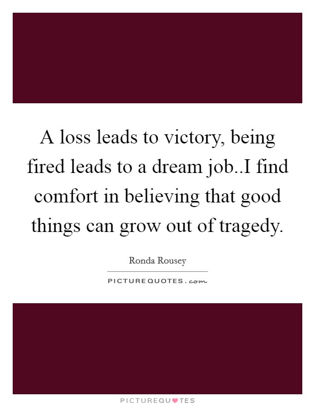 A loss leads to victory, being fired leads to a dream job..I find comfort in believing that good things can grow out of tragedy. Picture Quote #1