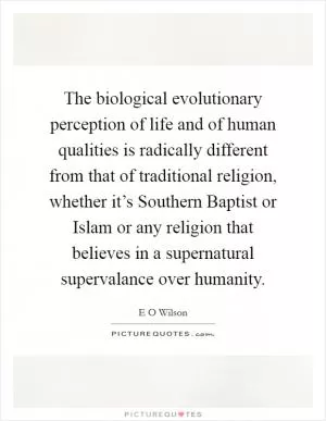 The biological evolutionary perception of life and of human qualities is radically different from that of traditional religion, whether it’s Southern Baptist or Islam or any religion that believes in a supernatural supervalance over humanity Picture Quote #1